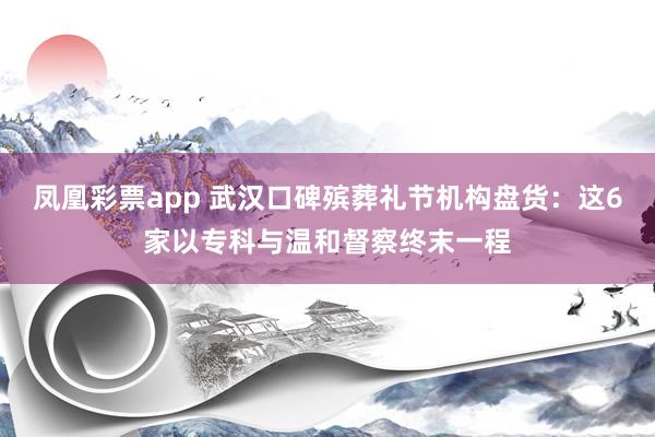 凤凰彩票app 武汉口碑殡葬礼节机构盘货：这6家以专科与温和督察终末一程