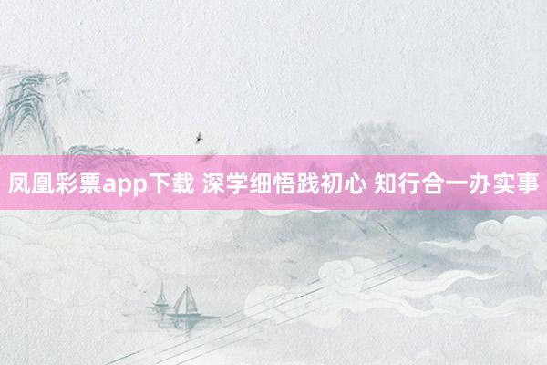 凤凰彩票app下载 深学细悟践初心 知行合一办实事
