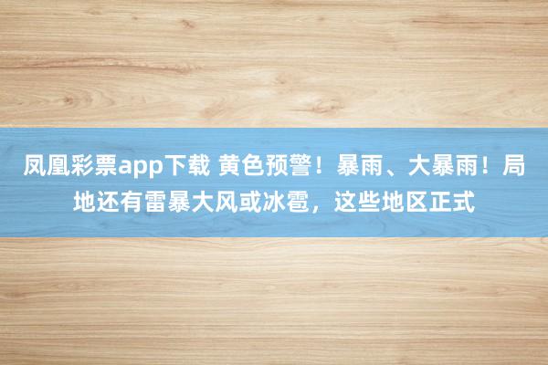 凤凰彩票app下载 黄色预警！暴雨、大暴雨！局地还有雷暴大风或冰雹，这些地区正式