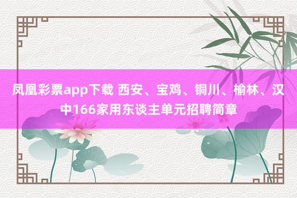 凤凰彩票app下载 西安、宝鸡、铜川、榆林、汉中166家用东谈主单元招聘简章