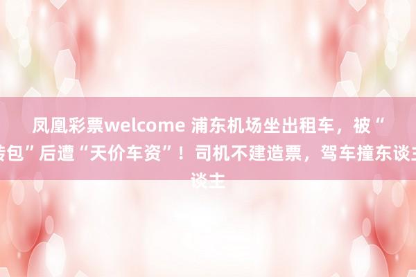 凤凰彩票welcome 浦东机场坐出租车，被“转包”后遭“天价车资”！司机不建造票，驾车撞东谈主