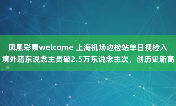 凤凰彩票welcome 上海机场边检站单日搜检入境外籍东说念主员破2.5万东说念主次，创历史新高