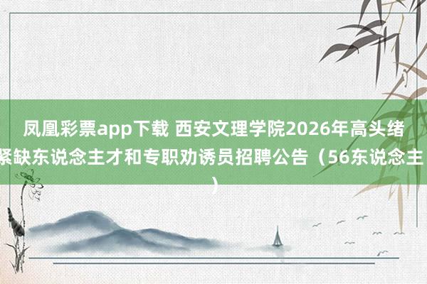 凤凰彩票app下载 西安文理学院2026年高头绪紧缺东说念主才和专职劝诱员招聘公告（56东说念主）