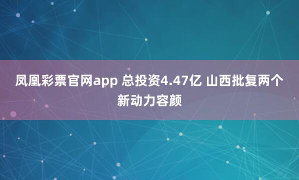 凤凰彩票官网app 总投资4.47亿 山西批复两个新动力容颜