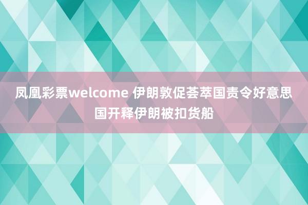 凤凰彩票welcome 伊朗敦促荟萃国责令好意思国开释伊朗被扣货船