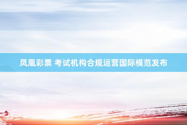 凤凰彩票 考试机构合规运营国际模范发布