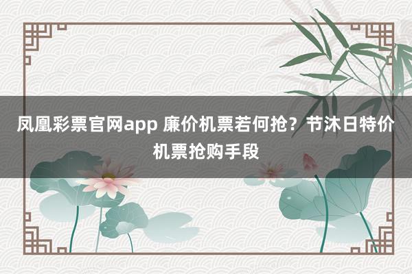 凤凰彩票官网app 廉价机票若何抢？节沐日特价机票抢购手段