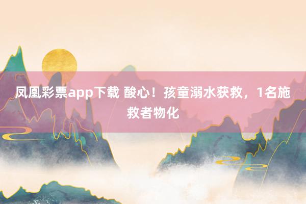 凤凰彩票app下载 酸心！孩童溺水获救，1名施救者物化