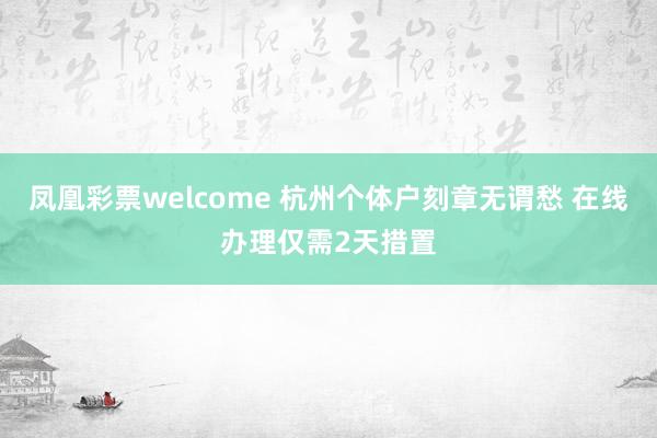 凤凰彩票welcome 杭州个体户刻章无谓愁 在线办理仅需2天措置