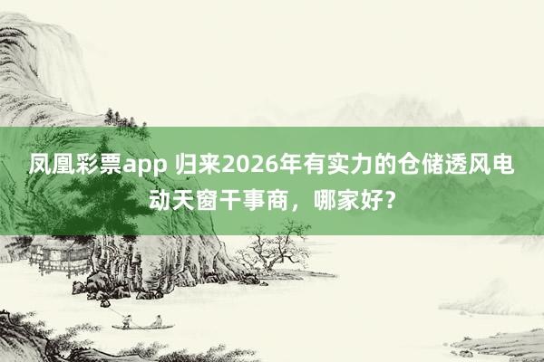 凤凰彩票app 归来2026年有实力的仓储透风电动天窗干事商，哪家好？