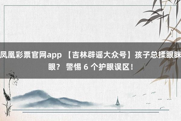 凤凰彩票官网app 【吉林辟谣大众号】孩子总揉眼眯眼？ 警惕 6 个护眼误区！