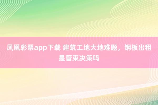 凤凰彩票app下载 建筑工地大地难题，钢板出租是管束决策吗