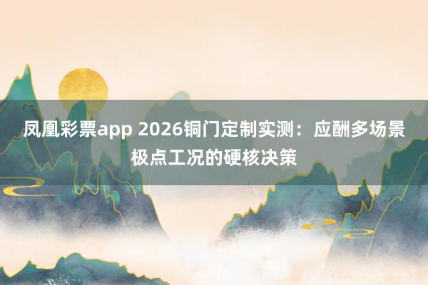 凤凰彩票app 2026铜门定制实测：应酬多场景极点工况的硬核决策