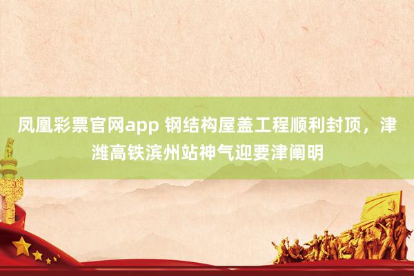 凤凰彩票官网app 钢结构屋盖工程顺利封顶，津潍高铁滨州站神气迎要津阐明