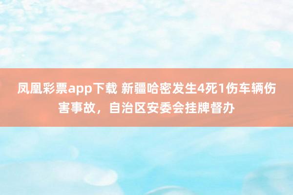 凤凰彩票app下载 新疆哈密发生4死1伤车辆伤害事故，自治区安委会挂牌督办