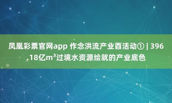 凤凰彩票官网app 作念洪流产业酉活动① | 396.18亿m³过境水资源绘就的产业底色