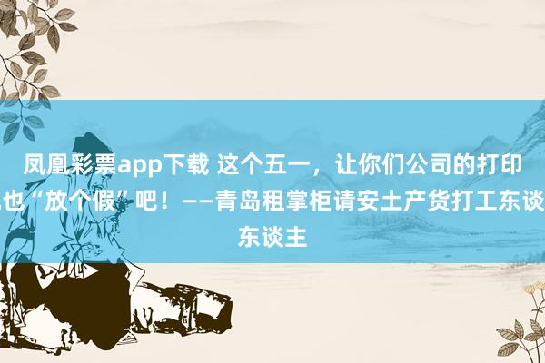 凤凰彩票app下载 这个五一，让你们公司的打印机也“放个假”吧！——青岛租掌柜请安土产货打工东谈主