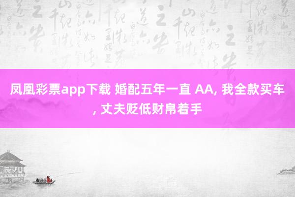 凤凰彩票app下载 婚配五年一直 AA, 我全款买车, 丈夫贬低财帛着手