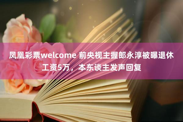 凤凰彩票welcome 前央视主握郎永淳被曝退休工资5万，本东谈主发声回复