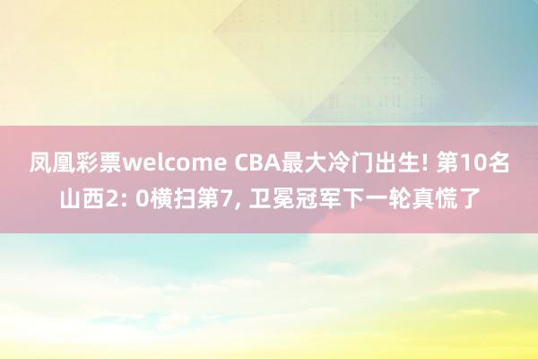 凤凰彩票welcome CBA最大冷门出生! 第10名山西2: 0横扫第7, 卫冕冠军下一轮真慌了