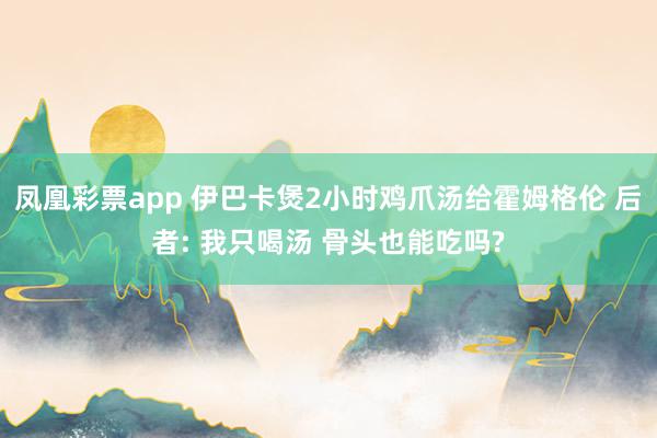 凤凰彩票app 伊巴卡煲2小时鸡爪汤给霍姆格伦 后者: 我只喝汤 骨头也能吃吗?