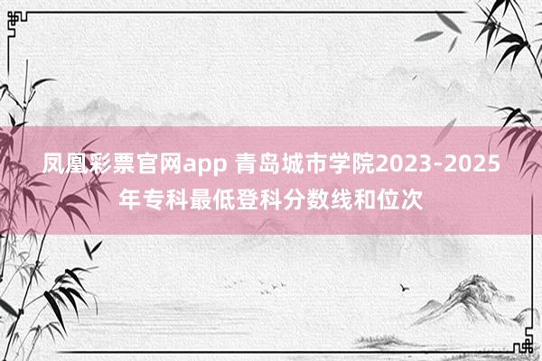 凤凰彩票官网app 青岛城市学院2023-2025年专科最低登科分数线和位次