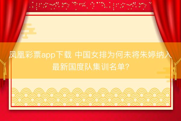 凤凰彩票app下载 中国女排为何未将朱婷纳入最新国度队集训名单？