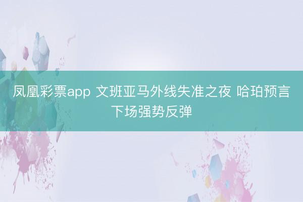 凤凰彩票app 文班亚马外线失准之夜 哈珀预言下场强势反弹