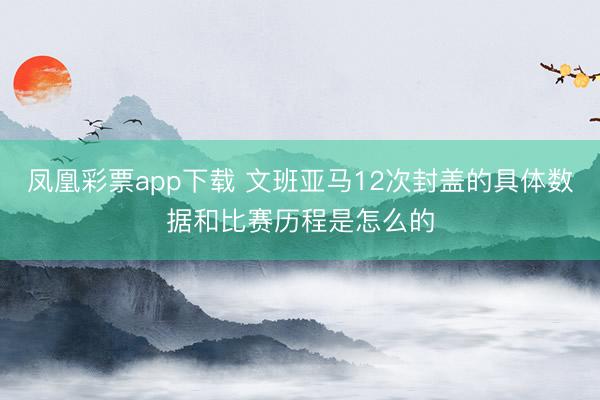 凤凰彩票app下载 文班亚马12次封盖的具体数据和比赛历程是怎么的
