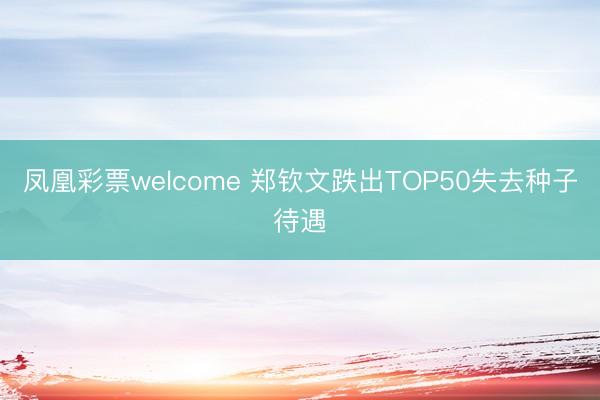 凤凰彩票welcome 郑钦文跌出TOP50失去种子待遇