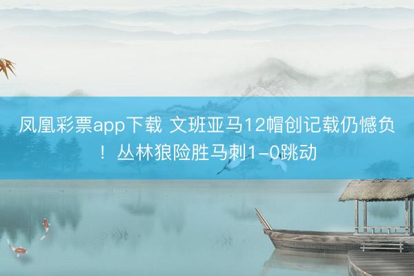 凤凰彩票app下载 文班亚马12帽创记载仍憾负！丛林狼险胜马刺1-0跳动