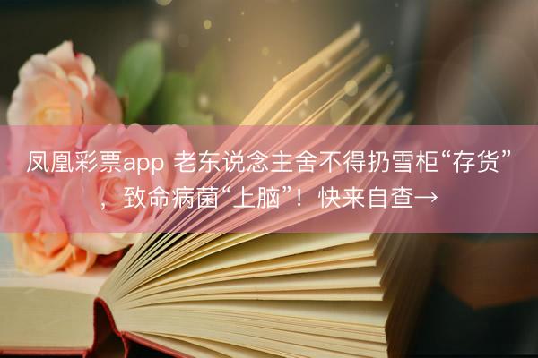 凤凰彩票app 老东说念主舍不得扔雪柜“存货”，致命病菌“上脑”！快来自查→