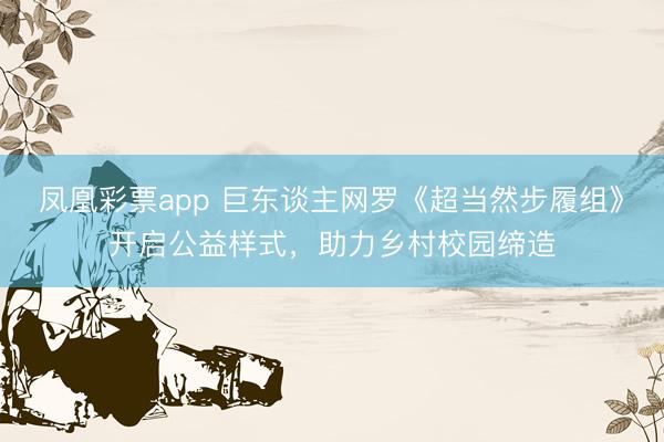 凤凰彩票app 巨东谈主网罗《超当然步履组》开启公益样式，助力乡村校园缔造