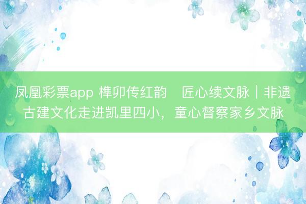 凤凰彩票app 榫卯传红韵・匠心续文脉｜非遗古建文化走进凯里四小，童心督察家乡文脉