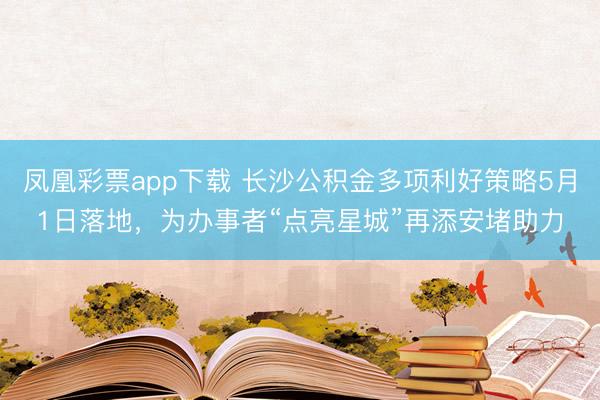 凤凰彩票app下载 长沙公积金多项利好策略5月1日落地，为办事者“点亮星城”再添安堵助力