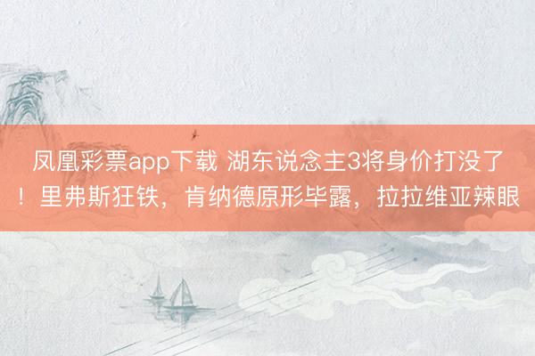 凤凰彩票app下载 湖东说念主3将身价打没了！里弗斯狂铁，肯纳德原形毕露，拉拉维亚辣眼