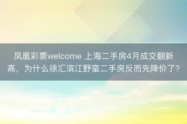 凤凰彩票welcome 上海二手房4月成交翻新高，为什么徐汇滨江野蛮二手房反而先降价了？