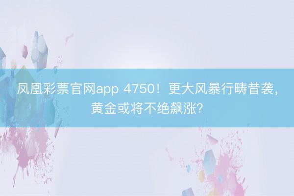 凤凰彩票官网app 4750！更大风暴行畴昔袭，黄金或将不绝飙涨？