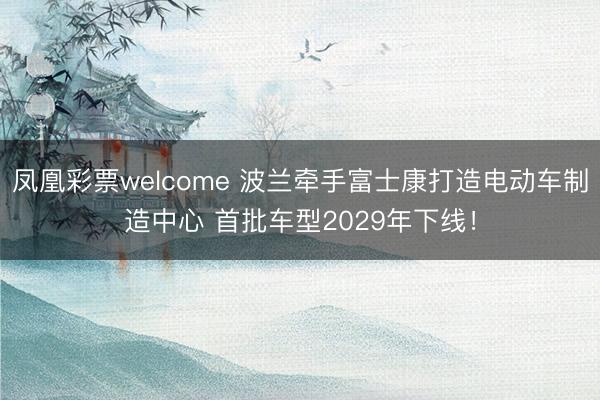 凤凰彩票welcome 波兰牵手富士康打造电动车制造中心 首批车型2029年下线！