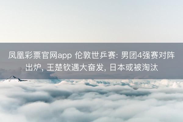 凤凰彩票官网app 伦敦世乒赛: 男团4强赛对阵出炉， 王楚钦遇大奋发， 日本或被淘汰