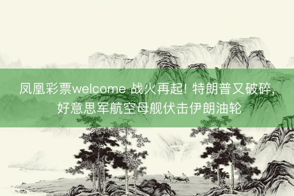 凤凰彩票welcome 战火再起! 特朗普又破碎， 好意思军航空母舰伏击伊朗油轮