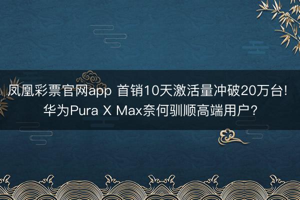 凤凰彩票官网app 首销10天激活量冲破20万台! 华为Pura X Max奈何驯顺高端用户?